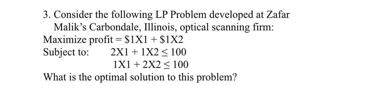3. Consider the following LP Problem developed at Zafar
Malik's Carbondale, Illinois, optical scanning firm:
Maximize profit = $1X1 + $1X2
Subject to:
2X1 + 1X2 ≤ 100
1X1+2X2 ≤ 100
What is the optimal solution to this problem?