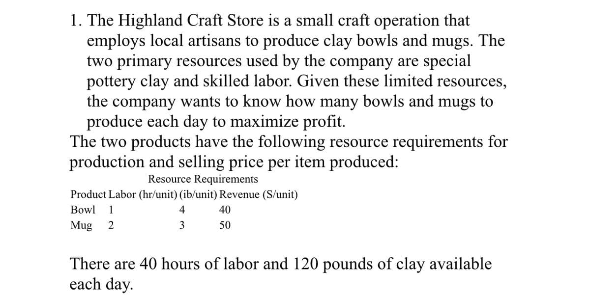 1. The Highland Craft Store is a small craft operation that
employs local artisans to produce clay bowls and mugs. The
two primary resources used by the company are special
pottery clay and skilled labor. Given these limited resources,
the company wants to know how many bowls and mugs to
produce each day to maximize profit.
The two products have the following resource requirements for
production and selling price per item produced:
Resource Requirements
Product Labor (hr/unit) (ib/unit) Revenue (S/unit)
Bowl 1
4
40
3
50
Mug 2
There are 40 hours of labor and 120 pounds of clay available
each day.