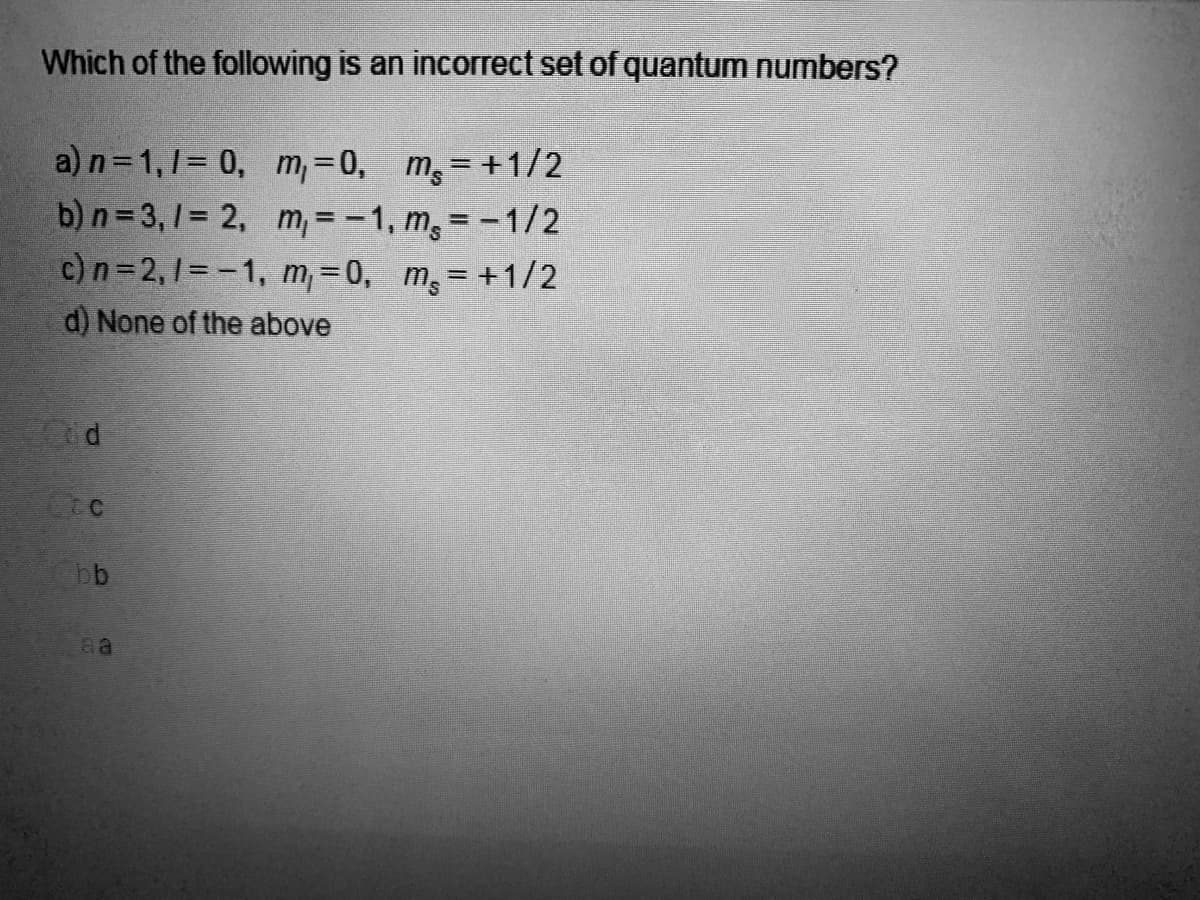 Which of the following is an incorrect set of quantum numbers?
a) n = 1, 1 = 0,
m₁ = 0, ms=+1/2
b) n=3,1 = 2,
m, = -1, m, = -1/2
c) n=2, 1= -1, m, 0, m₂ = +1/2
d) None of the above
ed
FOC
bb
aa