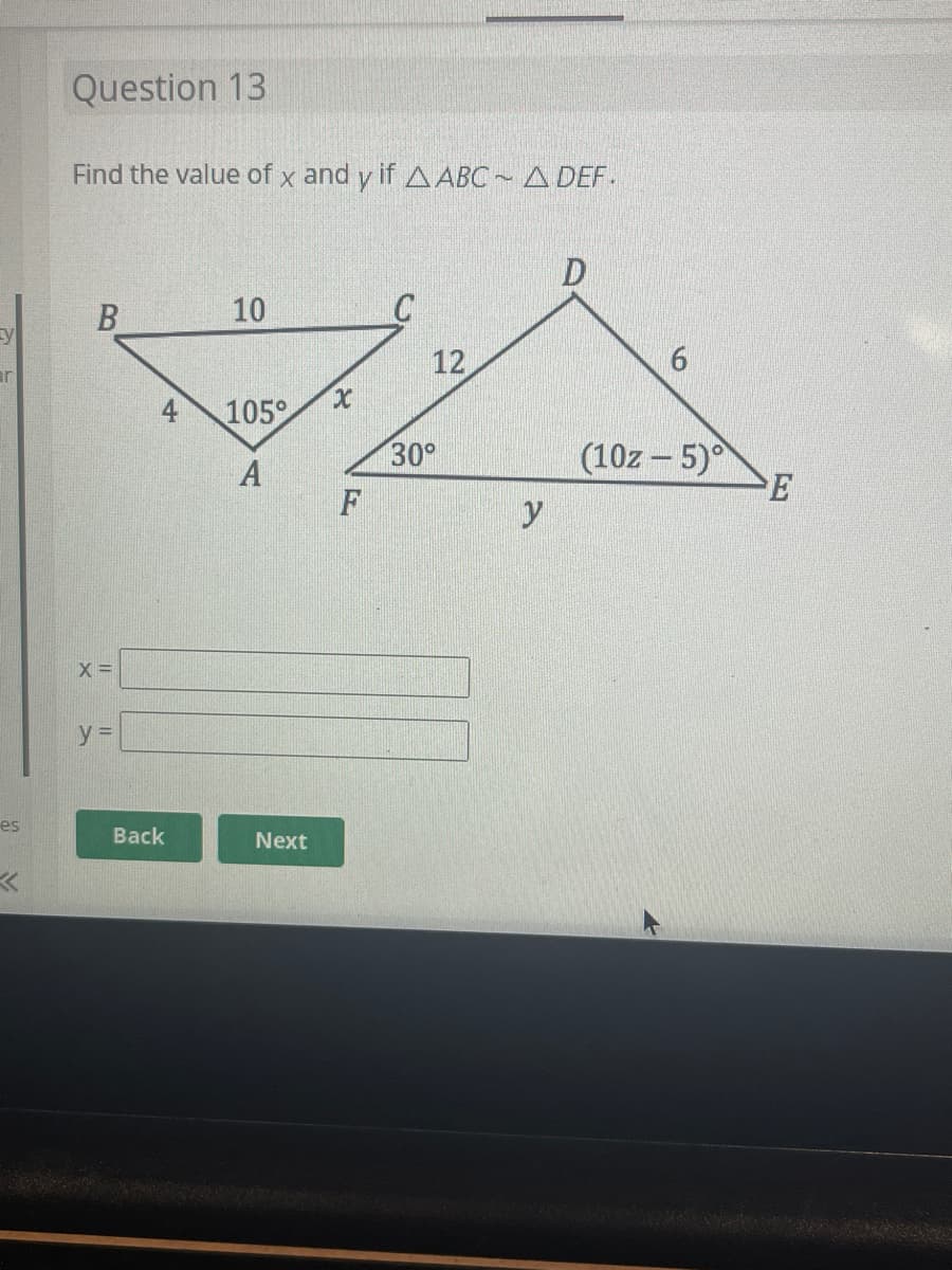 y
ar
es
Question 13
Find the value of x and y if AABC~ A DEF.
B
X =
y =
4
Back
10
105°
A
Next
x
F
12
30°
y
D
6
(10z-5)°
E