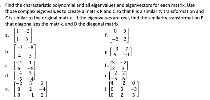 Find the characteristic polynomial and all eigenvalues and eigenvectors for each matrix. Use
those complex eigenvalues to create a matrix P and C so that P is a similarity transformation and
Cis similar to the original matrix. If the eigenvalues are real, find the similarity transformation P
that diagonalizes the matrix, and D the diagonal matrix.
[1 -2]
0 5
f.
-2 2
a.
1
3
-3 -8
b.
-3
7
g.
5
4
5
-4
1
[3
h.
-21
C.
-5)
3
-2 21
-5 6]
[4 -2
j. 0
d.
-5 -4J
-2
3
2
-4
-3
е.
-1
2
2
5
