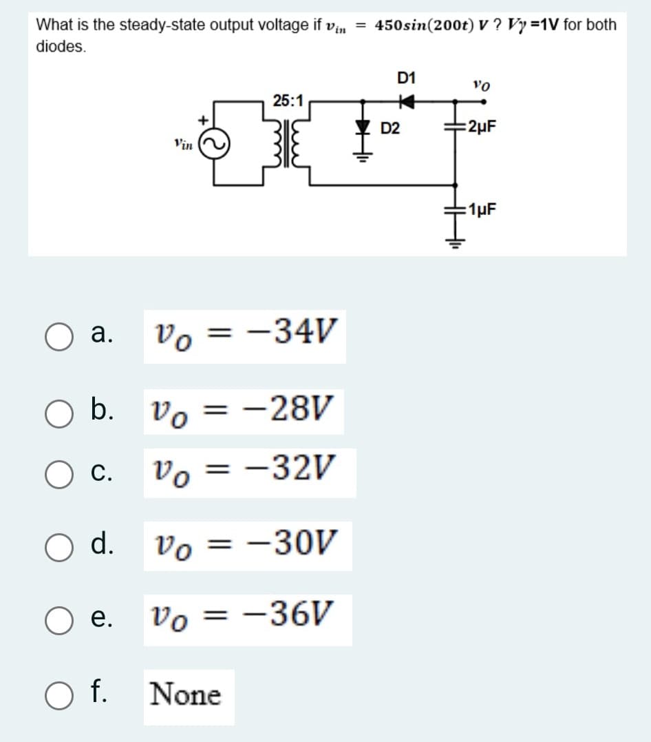 Vin
What is the steady-state output voltage if
diodes.
O a.
O b.
O c.
O d.
O e.
O f.
Vin
Vo = -34V
Vo = -28V
vo
Vo = -32V
Vo = -30V
Vo = -36V
=
25:1
D2
JFI
None
450sin (200t) V? Vy=1V for both
Hii
D1
VO
:2μF
=1μF