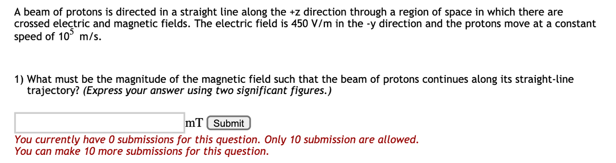 A beam of protons is directed in a straight line along the +z direction through a region of space in which there are
crossed electric and magnetic fields. The electric field is 450 V/m in the -y direction and the protons move at a constant
speed of 10° m/s.
1) What must be the magnitude of the magnetic field such that the beam of protons continues along its straight-line
trajectory? (Express your answer using two significant figures.)
mT ( Submit
You currently have 0 submissions for this question. Only 10 submission are allowed.
You can make 10 more submissions for this question.
