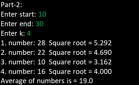 Part-2:
Enter start: 10
Enter end: 30
Enter k: 4
1. number: 28 Square root = 5.292
2. number: 22 Square root = 4.690
3. number: 10 Square root = 3.162
4. number: 16 Square root = 4.000
Average of numbers is = 19.0
