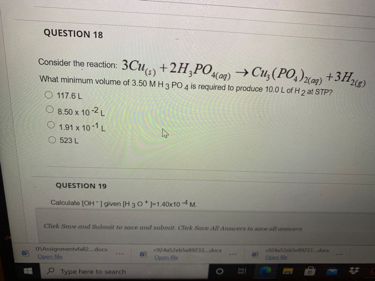QUESTION 18
Consider the reaction: 3Cu +2H,PO
→Cu,(PO,)xam) +3H
What minimum volume of 3.50 M H 3 PO 4 is required to produce 10.0 L of H 2 at STP?
O 117.6 L
O 8.50 x 10-2 L
1.91 x 10-L
523 L
QUESTION 19
Calculate [OH-] given [H 3 o*]=1.40x10 -4 M.
Click Save and Submit to save and submit. Click Save All Answers to save all ansuers.
05Assignmentvfall2...docx
W
c924a52eb5e89233....docx
c924a52eb5e89233....docx
Open file
Open file
Open file
e Type here to search
