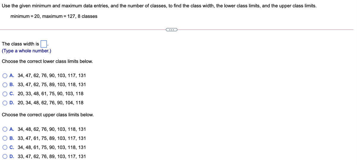 Use the given minimum and maximum data entries, and the number of classes, to find the class width, the lower class limits, and the upper class limits.
minimum = 20, maximum = 127, 8 classes
...
The class width is
(Type a whole number.)
Choose the correct lower class limits below.
О А. 34, 47, 62, 76, 90, 103, 117, 131
В. 33,47, 62, 75, 89, 103, 118, 131
С. 20, 33, 48, 61, 75, 90, 103, 118
D. 20, 34, 48, 62, 76, 90, 104, 118
Choose the correct upper class limits below.
О А. 34, 48, 62, 76, 90, 103, 118, 131
В. 33, 47, 61, 75, 89, 103, 117, 131
С. 34, 48, 61, 75, 90, 103, 118, 131
D. 33, 47, 62, 76, 89, 103, 117, 131
