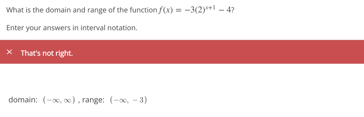 What is the domain and range of the function f(x) = –3(2)*+! – 4?
Enter your answers in interval notation.
X That's not right.
domain: (-0, ), range: (-o, – 3)
