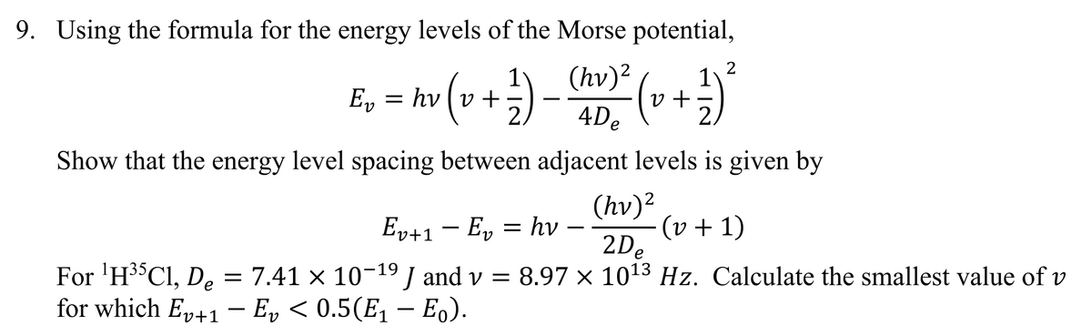 9. Using the formula for the energy levels of the Morse potential,
(hv) ² (v + 1½-2)²
E₁ = hv (v + 1 ) = ( hv) ²
Ev
-
4De
Show that the energy level spacing between adjacent levels is given by
(hv)²
-
Ev+1 — E₁ = hv -
− Ev
(v + 1)
For ¹H35C1, De
==
7.41 × 10-19 J and v = 8.97 × 1013 Hz. Calculate the smallest value of v
for which E₁+1 - Ev < 0.5(E₁ - Eo).
2De