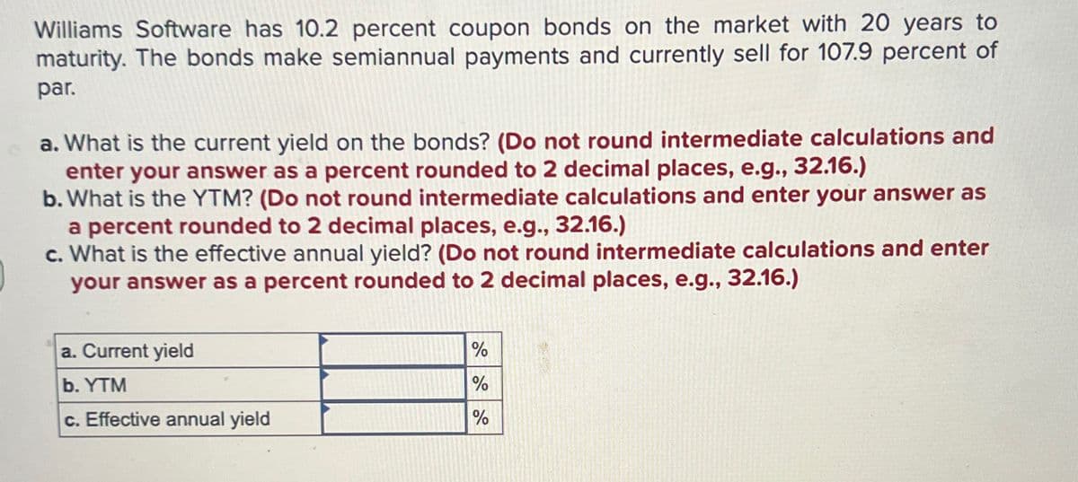 Williams Software has 10.2 percent coupon bonds on the market with 20 years to
maturity. The bonds make semiannual payments and currently sell for 107.9 percent of
par.
a. What is the current yield on the bonds? (Do not round intermediate calculations and
enter your answer as a percent rounded to 2 decimal places, e.g., 32.16.)
b. What is the YTM? (Do not round intermediate calculations and enter your answer as
a percent rounded to 2 decimal places, e.g., 32.16.)
c. What is the effective annual yield? (Do not round intermediate calculations and enter
your answer as a percent rounded to 2 decimal places, e.g., 32.16.)
a. Current yield
b. YTM
%
%
c. Effective annual yield
%