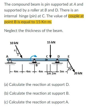 The compound beam is pin supported at A and
supported by a roller at B and D. There is an
internal hinge (pin) at C. The value of couple at
point B is equal to 15 Kn-m.
Neglect the thickness of the beam.
10 kN
15 kN
A
C D
E
B
,250
4m
4m
4m
3m
Im 2m
20 kN
(a) Calculate the reaction at support D.
(b) Calculate the reaction at support B.
(c) Calculate the reaction at support A.
