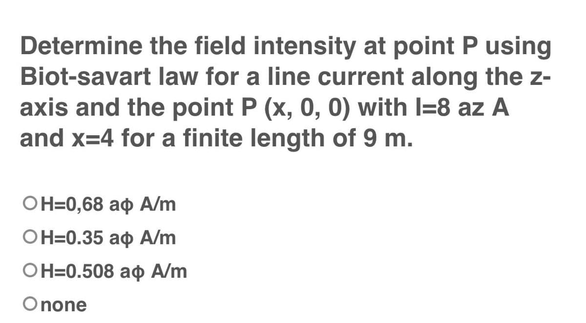 Determine the field intensity at point P using
Biot-savart law for a line current along the z-
axis and the point P (x, 0, 0) with I=8 az A
and x=4 for a finite length of 9 m.
ОН-0,68 аф А/m
OH=0.35 ao A/m
OН-0.508 аф А/m
Onone
