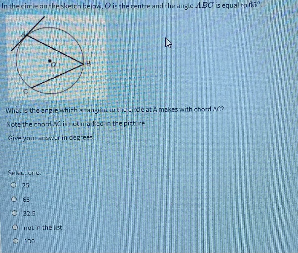 In the circle on the sketch below, O is the centre and the angle ABC is equal to 65°.
What is the angle which a tangent to the circle at A makes with chord AC?
Note the chord AC is not marked in the picture.
Give your answer in degrees.
Select one:
O 25
65
O 32.5
O not in the list
O 130
