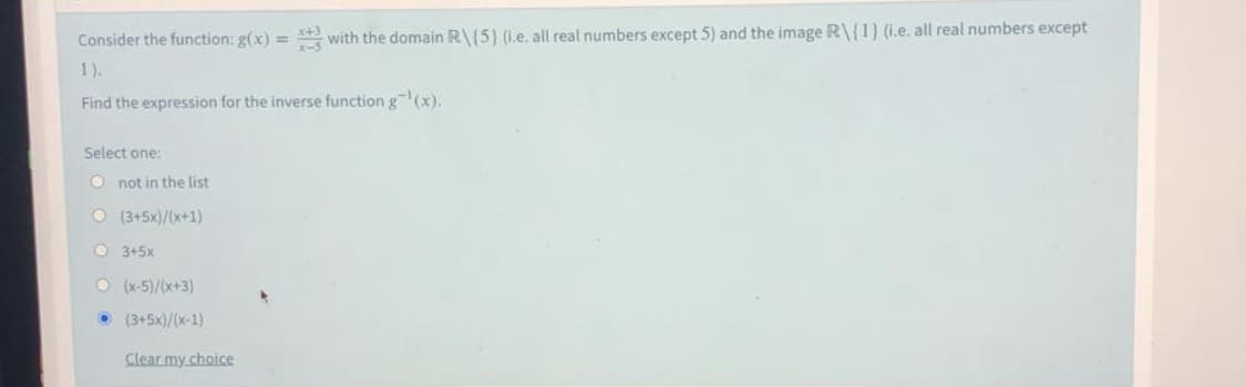 Consider the function: g(x) = * with the domain R\(5) (i.e. all real numbers except 5) and the image R\{1) (i.e. all real numbers except
%3D
1).
Find the expression for the inverse function g (x).
Select one:
O not in the list
O (3+5x)/(x+1)
O 3+5x
O (x-5)/(x+3)
• (3+5x)/(x-1)
Clear my choice
