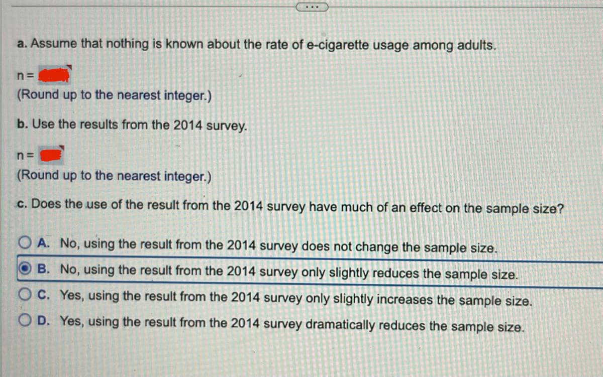 a. Assume that nothing is known about the rate of e-cigarette usage among adults.
n=
(Round up to the nearest integer.)
b. Use the results from the 2014 survey.
...
n=
(Round up to the nearest integer.)
c. Does the use of the result from the 2014 survey have much of an effect on the sample size?
OA. No, using the result from the 2014 survey does not change the sample size.
B. No, using the result from the 2014 survey only slightly reduces the sample size.
OC. Yes, using the result from the 2014 survey only slightly increases the sample size.
OD. Yes, using the result from the 2014 survey dramatically reduces the sample size.