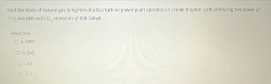 Find the Mass of natural gas in Kg/min of a Gas turbine power plant operates on simple Brayton cycle producing Net power of
112.464 MW and CO, emissions of 900 G/kwh.
Select one
Oa 5400
Ob.540
OC 54
Od9
