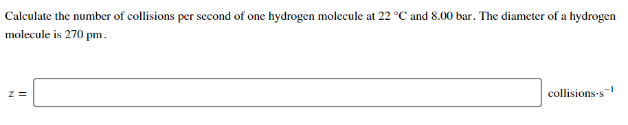 Calculate the number of collisions per second of one hydrogen molecule at 22 °C and 8.00 bar. The diameter of a hydrogen
molecule is 270 pm.
z =
collisions-s-
