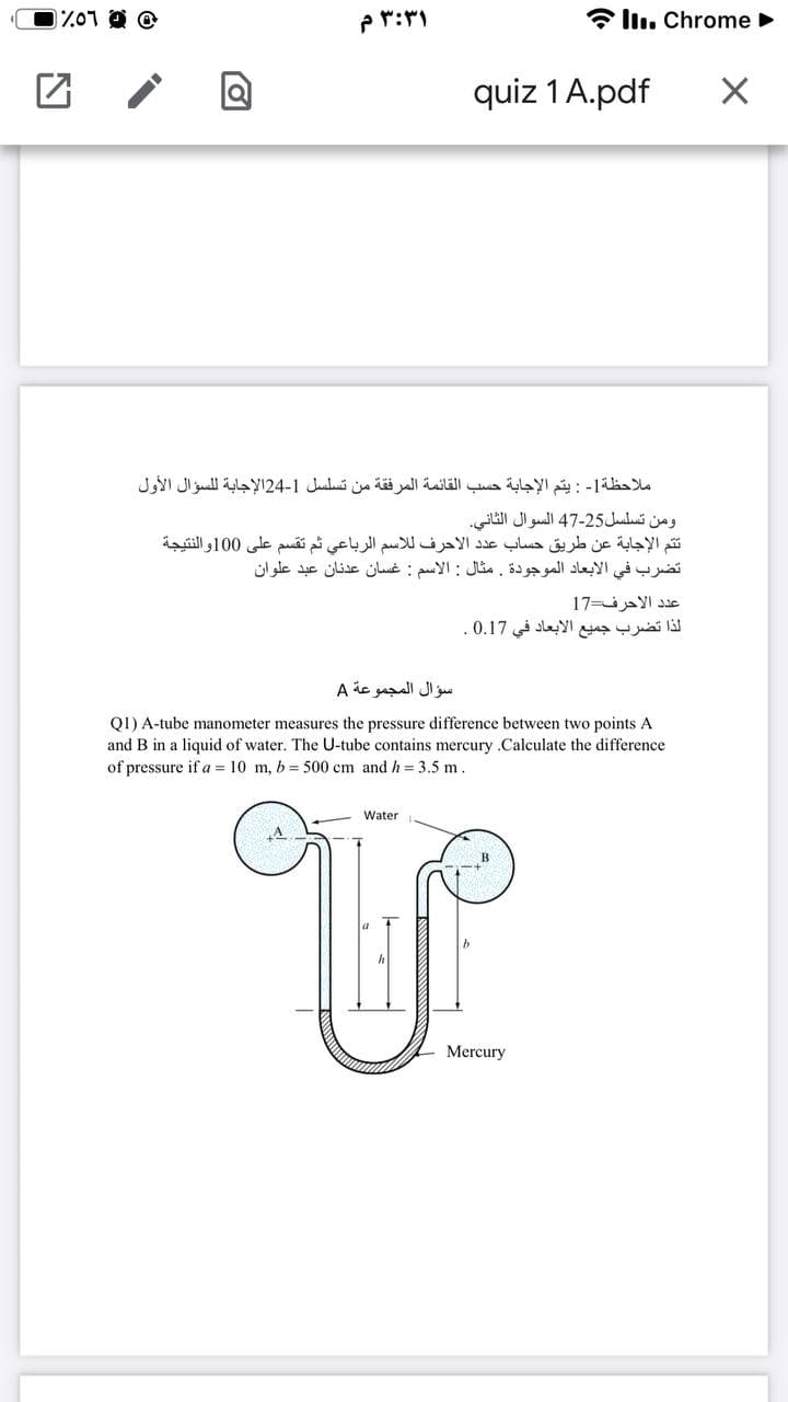 0 و ۵1٪
۳:۳۱ م
* llı. Chrome
quiz 1 A.pdf
ملاحظة - : يتم الإجابة حسب القائمة المرفقة من تسلسل 1-24الإجابة ل لسؤال الأول
ومن تسلسل25-47 السوال الثاني.
ت تم الإجابة عن طريق حساب عد د الأحرف ل لاسم الرباعي ثم تقسم على 0 10والنتيجة
تضرب في الأبعاد الموجودة. مثال : الاسم : غسان عدنان عبد علوان
عد د الأحرف=17
لذا تضرب جميع الأبعاد في 0.17.
سؤال المجموعة A
QI) A-tube manometer measures the pressure difference between two points A
and B in a liquid of water. The U-tube contains mercury .Calculate the difference
of pressure if a = 10 m, b = 500 cm and h = 3.5 m.
Water
Mercury
