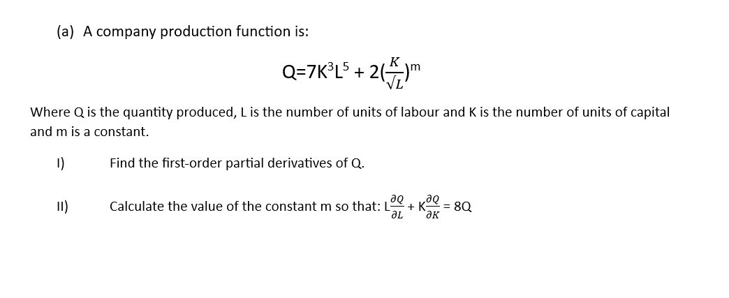 (a) A company production function is:
Q=7K³L5 + 2()m
Where Q is the quantity produced, L is the number of units of labour and K is the number of units of capital
and m is a constant.
1)
Find the first-order partial derivatives of Q.
II)
до
Calculate the value of the constant m so that: L +
ƏL
მი
ƏK
= 8Q