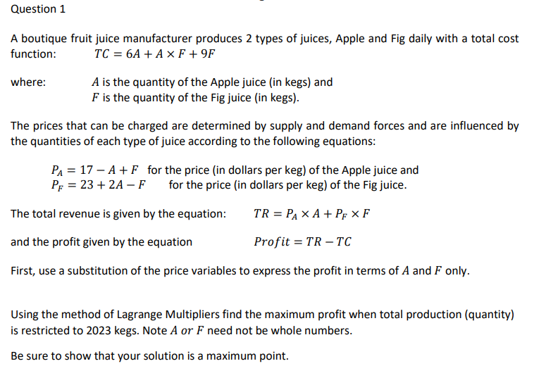 Question 1
A boutique fruit juice manufacturer produces 2 types of juices, Apple and Fig daily with a total cost
function: TC = 6A + AxF+9F
where:
A is the quantity of the Apple juice (in kegs) and
F is the quantity of the Fig juice (in kegs).
The prices that can be charged are determined by supply and demand forces and are influenced by
the quantities of each type of juice according to the following equations:
P₁ = 17-A + F for the price (in dollars per keg) of the Apple juice and
PF = 23 + 2A-F for the price (in dollars per keg) of the Fig juice.
The total revenue is given by the equation:
TR = PAX A+ PF XF
and the profit given by the equation
Profit= TR-TC
First, use a substitution of the price variables to express the profit in terms of A and F only.
Using the method of Lagrange Multipliers find the maximum profit when total production (quantity)
is restricted to 2023 kegs. Note A or F need not be whole numbers.
Be sure to show that your solution is a maximum point.