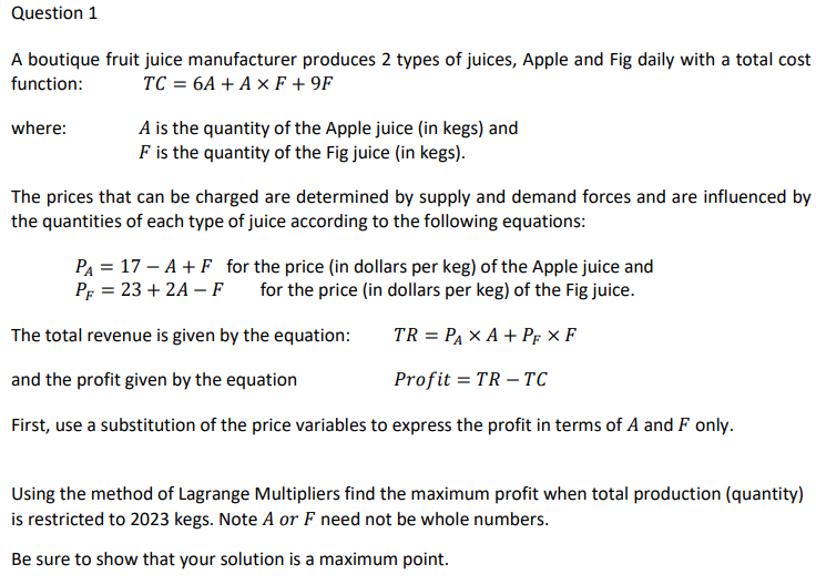 Question 1
A boutique fruit juice manufacturer produces 2 types of juices, Apple and Fig daily with a total cost
function: TC = 6A + A × F +9F
where:
A is the quantity of the Apple juice (in kegs) and
F is the quantity of the Fig juice (in kegs).
The prices that can be charged are determined by supply and demand forces and are influenced by
the quantities of each type of juice according to the following equations:
P₁ = 17-A + F for the price (in dollars per keg) of the Apple juice and
PF = 23+2A-F for the price (in dollars per keg) of the Fig juice.
The total revenue is given by the equation:
TR = PAXA + PF XF
and the profit given by the equation
Profit = TR - TC
First, use a substitution of the price variables to express the profit in terms of A and F only.
Using the method of Lagrange Multipliers find the maximum profit when total production (quantity)
is restricted to 2023 kegs. Note A or F need not be whole numbers.
Be sure to show that your solution is a maximum point.