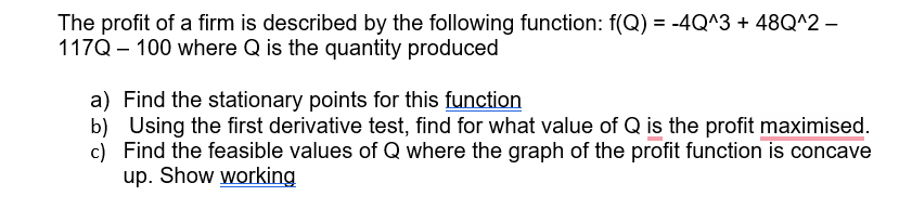 The profit of a firm is described by the following function: f(Q) = -4Q^3 + 48Q^2 -
117Q 100 where Q is the quantity produced
a)
Find the stationary points for this function
b) Using the first derivative test, find for what value of Q is the profit maximised.
c) Find the feasible values of Q where the graph of the profit function is concave
up. Show working