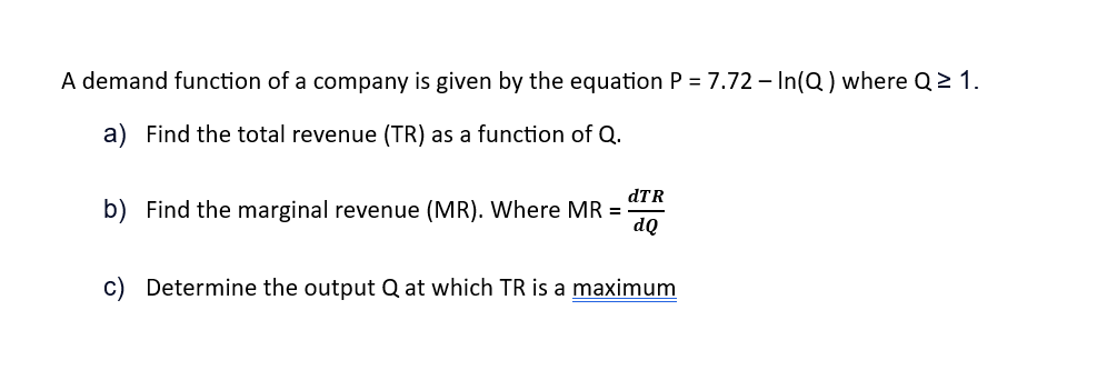 A demand function of a company is given by the equation P = 7.72 - In(Q) where Q≥ 1.
a) Find the total revenue (TR) as a function of Q.
dTR
b) Find the marginal revenue (MR). Where MR =
dQ
c) Determine the output Q at which TR is a maximum