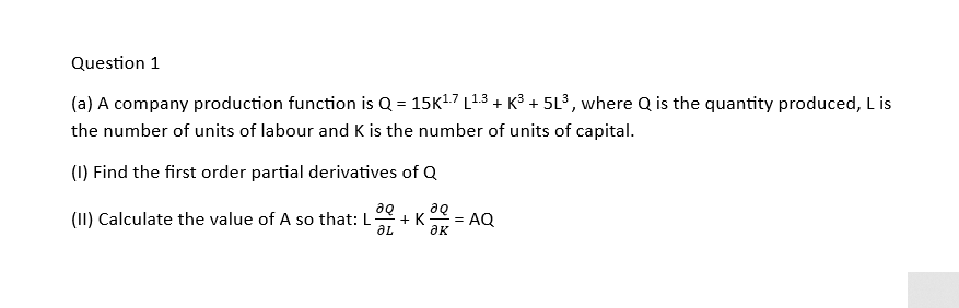 Question 1
(a) A company production function is Q = 15K¹.7 L¹.3 + K³ + 5L³, where Q is the quantity produced, L is
the number of units of labour and K is the number of units of capital.
(1) Find the first order partial derivatives of Q
(II) Calculate the value of A so that: L + K
aq aQ
ƏL ак
= AQ
