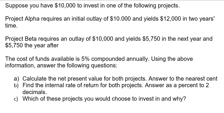 Suppose you have $10,000 to invest in one of the following projects.
Project Alpha requires an initial outlay of $10.000 and yields $12,000 in two years'
time.
Project Beta requires an outlay of $10,000 and yields $5,750 in the next year and
$5,750 the year after
The cost of funds available is 5% compounded annually. Using the above
information, answer the following questions:
a) Calculate the net present value for both projects. Answer to the nearest cent
b) Find the internal rate of return for both projects. Answer as a percent to 2
decimals.
c) Which of these projects you would choose to invest in and why?