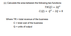 (c) Calculate the area between the following two functions:
TR(Q) = 2Q²
C(Q) = Q²-2Q+8
Where TR = total revenue of the business
C = total cost of the business
Q = units of output