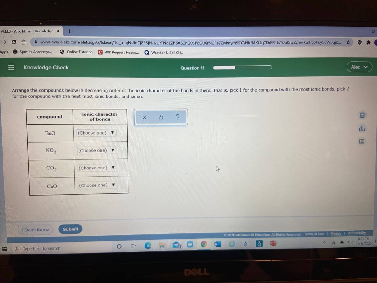 ALEKS - Alec Nema - Knowledge x
->
i www-awu.aleks.com/alekscgi/x/lsl.exe/1o_u-lgNslkr7j8P3jH-lvUrTNdLZh5A8CnG03PBGuXr8iCPa7ZMmym9SYAHbJMKtSq7DrFR1fsYOuKny2zlevikulP55Fuy58W0qj2..
Apps
Sprouts Academy:.
O Online Tutoring
C 400 Request Heade.
Q Weather & Soil CH..
Knowledge Check
Question 11
Alec v
Arrange the compounds below in decreasing order of the ionic character of the bonds in them. That is, pick 1 for the compound with the most ionic bonds, pick 2
for the compound with the next most ionic bonds, and so on.
ionic character
同
compound
of bonds
alo
BeO
(Choose one) ▼
NO2
(Choose one)
CO2
(Choose one) ▼
CaO
(Choose one) ▼
I Don't Know
Submit
| Accessibility
O 2020 McGraw-Hill Education. All Rights Reserved. Terms of Use Privacy
8:23 PM
12/14/2020
O Type here to search
DELL
立
三
