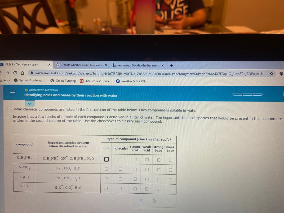 A ALEKS - Alec Nema - Learn
G Decide whether each chemical re X
b Answered: Decide whether each
+
A www-awu.aleks.com/alekscgi/x/lsl.exe/1o_u-lgNslkr7j8P3jH-IvUrTNdLZh5A8CnG03PBGuXr8iCPa7ZMmymzxtDOPegKKzKM4X7FDfp-O_juonZ9ajCNPa_zc..
E: Apps
Sprouts Academy.
O Online Tutoring
C 400 Request Heade.
Q Weather & Soil CH..
O ADVANCED MATERIAL
Identifying acids and bases by their reaction with water
Some chemical compounds are liste
the first
lumn of the table below. Each compound is soluble in water.
Imagine that a few tenths of a mole of each compound is dissolved in a liter of water. The important chemical species that would be present in this solution are
written in the second column of the table. Use the checkboxes to classify each compound.
type of compound (check all that apply)
important species present
when dissolved in water
compound
ionic molecular strong weak strong weak
acid
acid
base
base
C,H,NH,
C,H,NH, OH, C,H,NH,, H,0
NaC10,
Na, CIO, H,0
NaOH
Na, OH H,O
HC10,
H,0". CIo, H,0
|口
ロ|ロ|□
ロ|ロ|□|□
口|ロ|ロ
ロ|ロ|□
II

