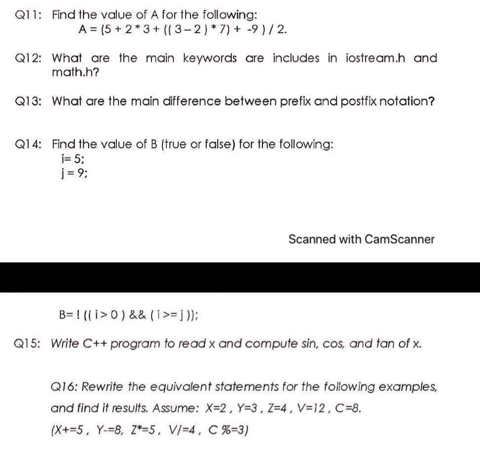 Q11: Find the value of A for the following:
A = (5 + 2* 3+ ((3-2)*7) + -9 ) / 2.
Q12: What are the main keywords are includes in iostream.h and
math.h?
Q13: What are the main difference between prefix and postfix notation?
Q14: Find the value of B (true or false) for the following:
i= 5;
j = 9;
Scanned with CamScanner
B= ! (( i>0) && (i>= j );
Q15: Write C++ program to read x and compute sin, cos, and tan of x.
Q16: Rewrite the equivalent statements for the following examples,
and find it results. Assume: X-2, Y=3, Z=4, V=12, C=8.
(X+=5, Y-=8, Z*=5, V/=4, C %=3)
