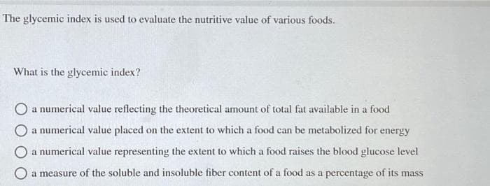 The glycemic index is used to evaluate the nutritive value of various foods.
What is the glycemic index?
O a numerical value reflecting the theoretical amount of total fat available in a food
O a numerical value placed on the extent to which a food can be metabolized for energy
O a numerical value representing the extent to which a food raises the blood glucose level
O a measure of the soluble and insoluble fiber content of a food as a percentage of its mass