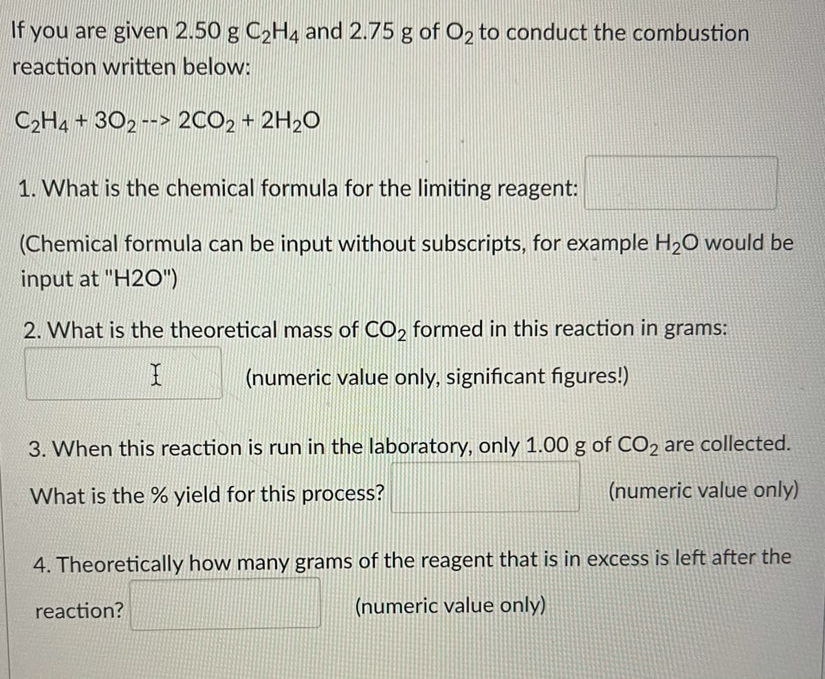 If you are given 2.50 g C2H4 and 2.75 g of O2 to conduct the combustion
reaction written below:
C2H4 + 302--> 2CO2 + 2H2O
1. What is the chemical formula for the limiting reagent:
(Chemical formula can be input without subscripts, for example H20 would be
input at "H2O")
2. What is the theoretical mass of CO2 formed in this reaction in grams:
(numeric value only, significant figures!)
3. When this reaction is run in the laboratory, only 1.00 g of CO2 are collected.
What is the % yield for this process?
(numeric value only)
4. Theoretically how many grams of the reagent that is in excess is left after the
reaction?
(numeric value only)
