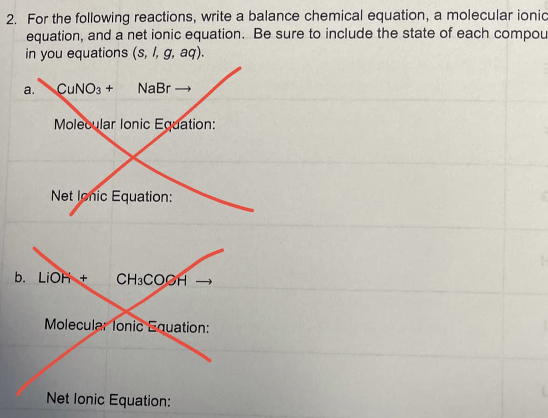 2. For the following reactions, write a balance chemical equation, a molecular ionic
equation, and a net ionic equation. Be sure to include the state of each compou
in you equations (s, I, g, aq).
a.
CUNO3 +
NaBr →
Molecular lonic Equation:
Net lonic Equation:
b. LIOH +
CH3COCH →
Molecular lonic Equation:
Net lonic Equation:
