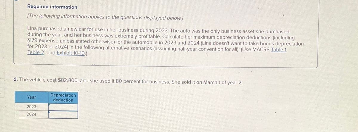 Required information
[The following information applies to the questions displayed below.]
Lina purchased a new car for use in her business during 2023. The auto was the only business asset she purchased
during the year, and her business was extremely profitable. Calculate her maximum depreciation deductions (including
§179 expense unless stated otherwise) for the automobile in 2023 and 2024 (Lina doesn't want to take bonus depreciation
for 2023 or 2024) in the following alternative scenarios (assuming half-year convention for all): (Use MACRS Table 1,
Table 2, and Exhibit 10-10.)
d. The vehicle cost $82,800, and she used it 80 percent for business. She sold it on March 1 of year 2.
Year
2023
2024
Depreciation
deduction