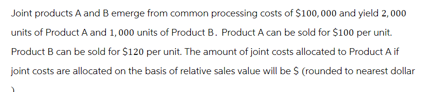 Joint products A and B emerge from common processing costs of $100,000 and yield 2, 000
units of Product A and 1,000 units of Product B. Product A can be sold for $100 per unit.
Product B can be sold for $120 per unit. The amount of joint costs allocated to Product A if
joint costs are allocated on the basis of relative sales value will be $ (rounded to nearest dollar
