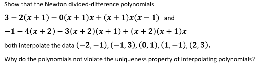 Show that the Newton divided-difference polynomials
3 — 2(х + 1) + 0(х + 1)х + (x + 1)x(х — 1) and
-1+ 4(x + 2) - 3(x + 2)(x + 1) + (x + 2)(x + 1)x
both interpolate the data (-2, –1), (-1,3), (0,1), (1, -1), (2,3).
Why do the polynomials not violate the uniqueness property of interpolating polynomials?
