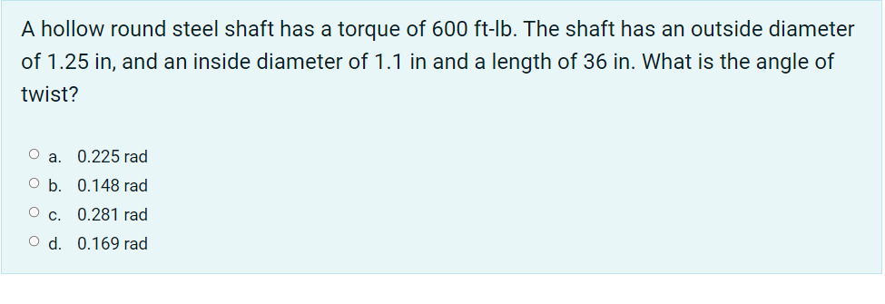 A hollow round steel shaft has a torque of 600 ft-lb. The shaft has an outside diameter
of 1.25 in, and an inside diameter of 1.1 in and a length of 36 in. What is the angle of
twist?
Оа. 0.225 rad
O b. 0.148 rad
О с. 0.281 гrad
O d. 0.169 rad
