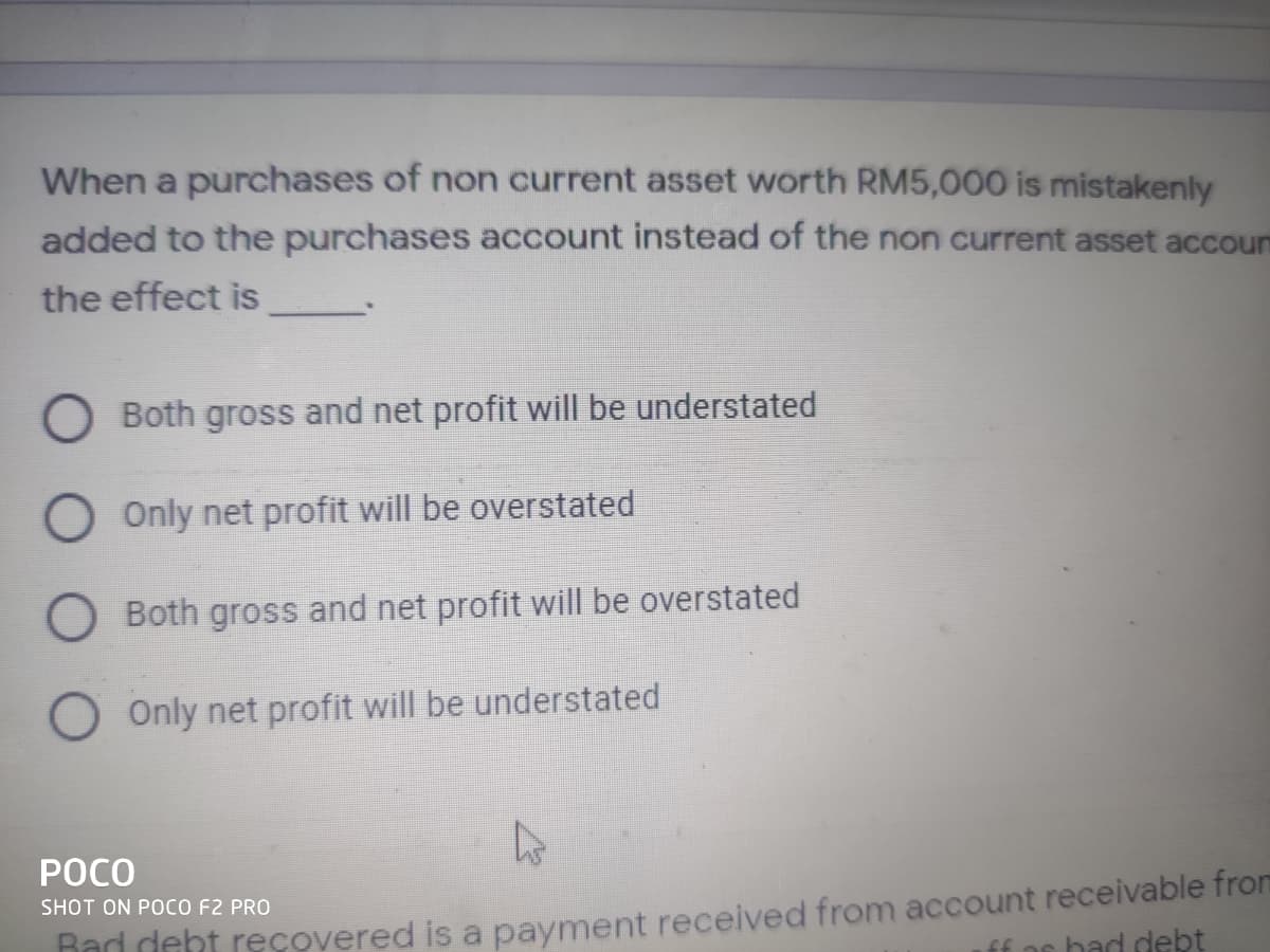 When a purchases of non current asset worth RM5,000 is mistakenly
added to the purchases account instead of the non current asset accou
the effect is
Both gross and net profit will be understated
Only net profit will be overstated
O Both gross and net profit will be overstated
Only net profit will be understated
POCO
Rad deht recovered is a payment received from account receivable from
ff ar had debt
SHOT ON POCO F2 PRO
