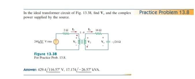 Practice Problem 13.8
In the ideal transformer circuit of Fig. 13.38, find V, and the complex
power supplied by the source.
160
240 V rms
-124 2
Figure 13.38
For Practice Prob. 13.8.
Answer: 429.4/116.57 V, 17.174/-26.57 kVA.
