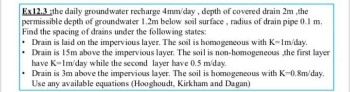 Ex12.3 :the daily groundwater recharge 4mm/day, depth of covered drain 2m,the
permissible depth of groundwater 1.2m below soil surface, radius of drain pipe 0.1 m.
Find the spacing of drains under the following states:
Drain is laid on the impervious layer. The soil is homogeneous with K=1m/day.
Drain is 15m above the impervious layer. The soil is non-homogeneous ,the first layer
have K=1m/day while the second layer have 0.5 m/day.
Drain is 3m above the impervious layer. The soil is homogeneous with K-0.8m/day.
Use any available equations (Hooghoudt, Kirkham and Dagan)