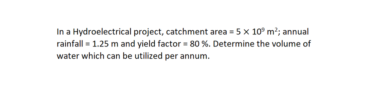 In a Hydroelectrical project, catchment area = 5 × 10° m²; annual
rainfall = 1.25 m and yield factor = 80 %. Determine the volume of
water which can be utilized per annum.

