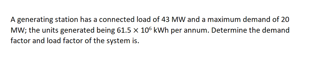 A generating station has a connected load of 43 MW and a maximum demand of 20
MW; the units generated being 61.5 x 106 kWh per annum. Determine the demand
factor and load factor of the system is.
