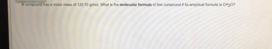 A compound has a molar mass of 120.10 g/mol. What is the molecular formula of this compound if its empirical formula is CH20?
