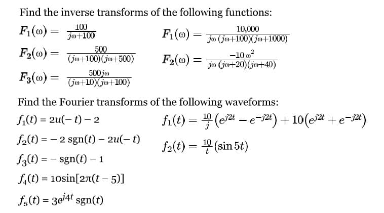 Find the inverse transforms of the following functions:
F₁(0) =
100
jo+100
F₂(0) =
F3(0)
=
500
(jo+100) (jo+500)
500 jo
(jo+10) jo+100)
Find the Fourier transforms
fi(t) = 2u(t) - 2
f₂(t) = 2 sgn(t) - 2u(t)
f3(t) = - sgn(t) - 1
f(t) = 10sin[2(t-5)]
f(t) = 3ej4t sgn(t)
10,000
F₁(00) jo (jo+100)(jo+1000)
F₂(0) =
-10 0²
jo (jo+20) (jo+40)
of the following waveforms:
fi(t) = ¹(e²te-1²t) + 10(e²t+e-2t)
f₂(t) = ¹0(sin 5t)