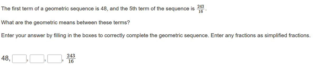 The first term of a geometric sequence is 48, and the 5th term of the sequence is
243
16
What are the geometric means between these terms?
Enter your answer by filling in the boxes to correctly complete the geometric sequence. Enter any fractions as simplified fractions.
48,
243
16