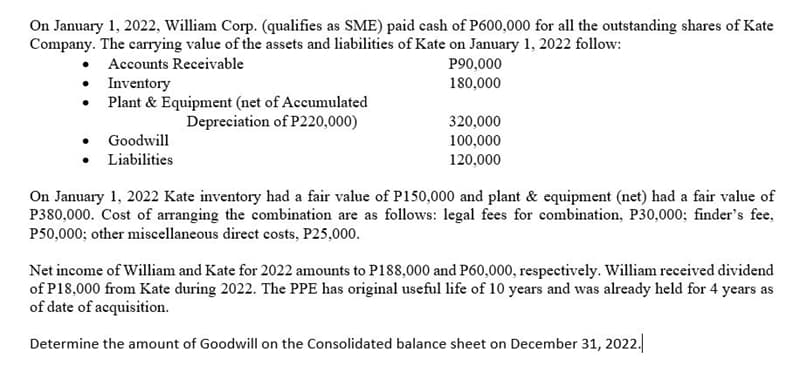 On January 1, 2022, William Corp. (qualifies as SME) paid cash of P600,000 for all the outstanding shares of Kate
Company. The carrying value of the assets and liabilities of Kate on January 1, 2022 follow:
Accounts Receivable
Inventory
•
Plant & Equipment (net of Accumulated
Depreciation of P220,000)
Goodwill
Liabilities
P90,000
180,000
320,000
100,000
120,000
On January 1, 2022 Kate inventory had a fair value of P150,000 and plant & equipment (net) had a fair value of
P380,000. Cost of arranging the combination are as follows: legal fees for combination, P30,000; finder's fee,
P50,000; other miscellaneous direct costs, P25,000.
Net income of William and Kate for 2022 amounts to P188,000 and P60,000, respectively. William received dividend
of P18,000 from Kate during 2022. The PPE has original useful life of 10 years and was already held for 4 years as
of date of acquisition.
Determine the amount of Goodwill on the Consolidated balance sheet on December 31, 2022.