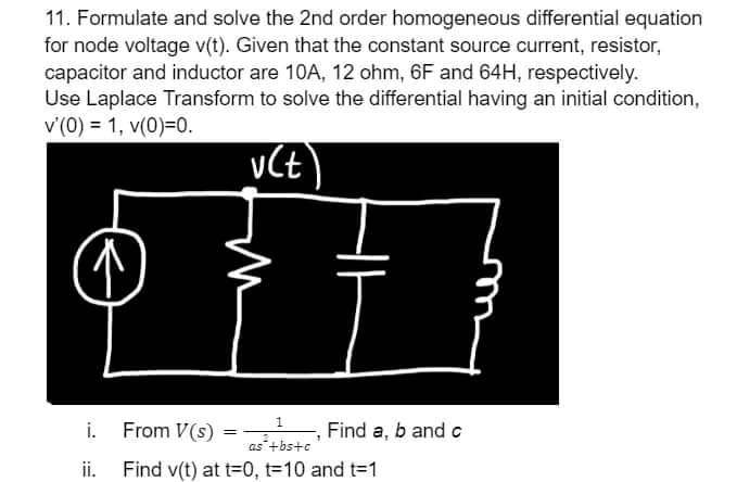 11. Formulate and solve the 2nd order homogeneous differential equation
for node voltage v(t). Given that the constant source current, resistor,
capacitor and inductor are 10A, 12 ohm, 6F and 64H, respectively.
Use Laplace Transform to solve the differential having an initial condition,
v'(0) = 1, v(0)=0.
i. From V(s)
Find a, b and c
as+bs+c
ii. Find v(t) at t=0, t=10 and t=1
