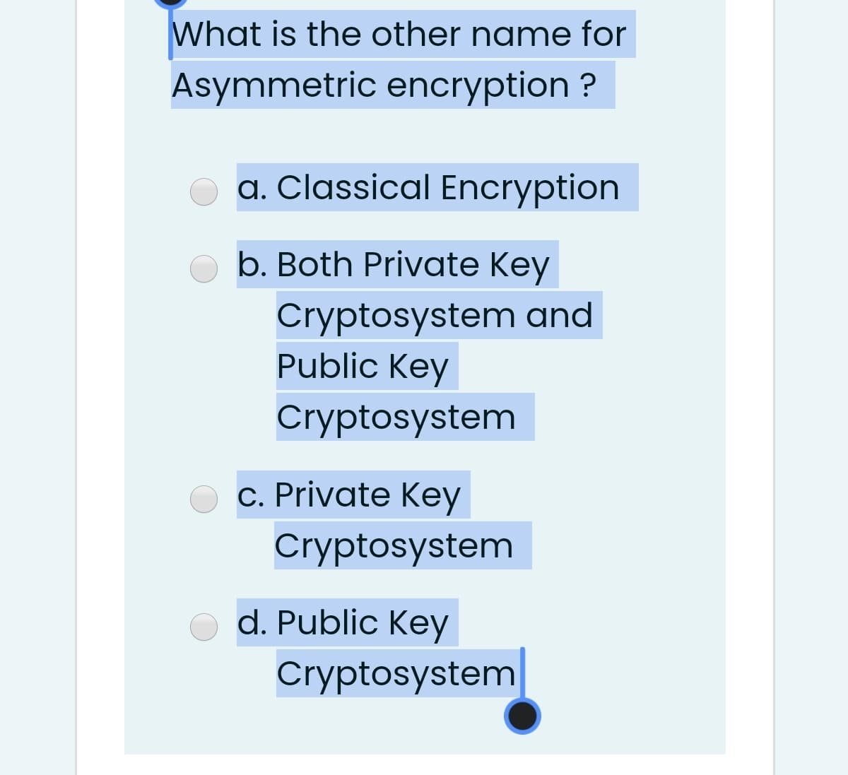 What is the other name for
Asymmetric encryption ?
a. Classical Encryption
b. Both Private Key
Cryptosystem and
Public Key
Cryptosystem
c. Private Key
Cryptosystem
d. Public Key
Cryptosystem
